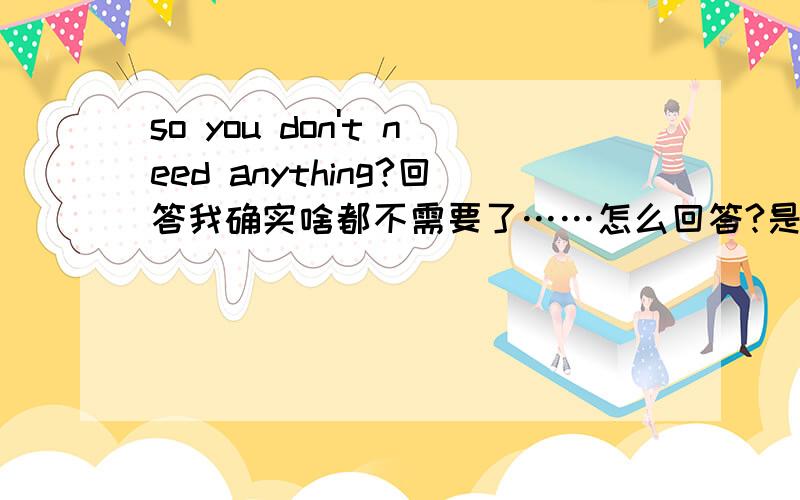 so you don't need anything?回答我确实啥都不需要了……怎么回答?是yes 还是no?手机知道的自动分类……碉堡了 这叫我情何以堪