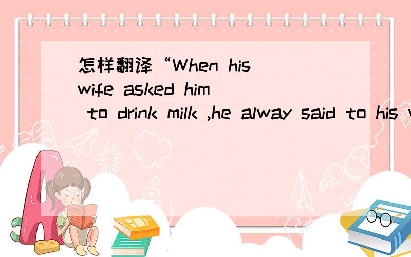 怎样翻译“When his wife asked him to drink milk ,he alway said to his wife,