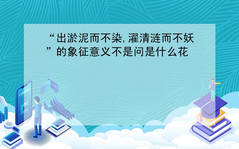 “出淤泥而不染,濯清涟而不妖”的象征意义不是问是什么花