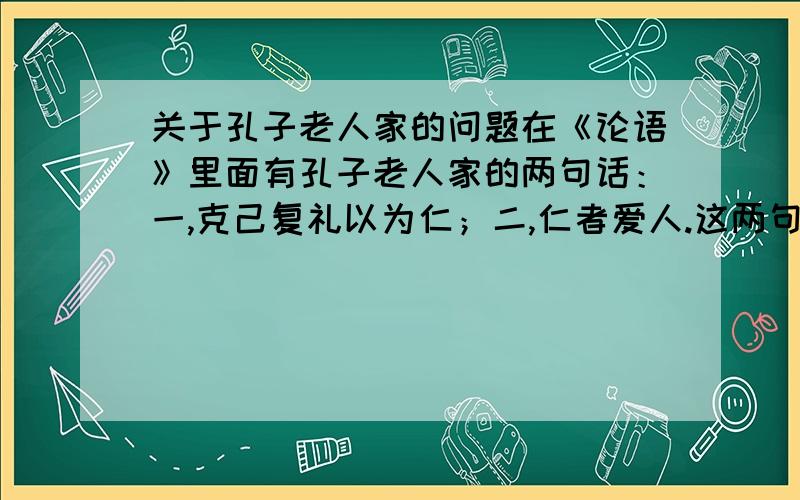 关于孔子老人家的问题在《论语》里面有孔子老人家的两句话：一,克己复礼以为仁；二,仁者爱人.这两句话是否有矛盾,有,请相信分析；无,请说明理由.请各位用心回答,