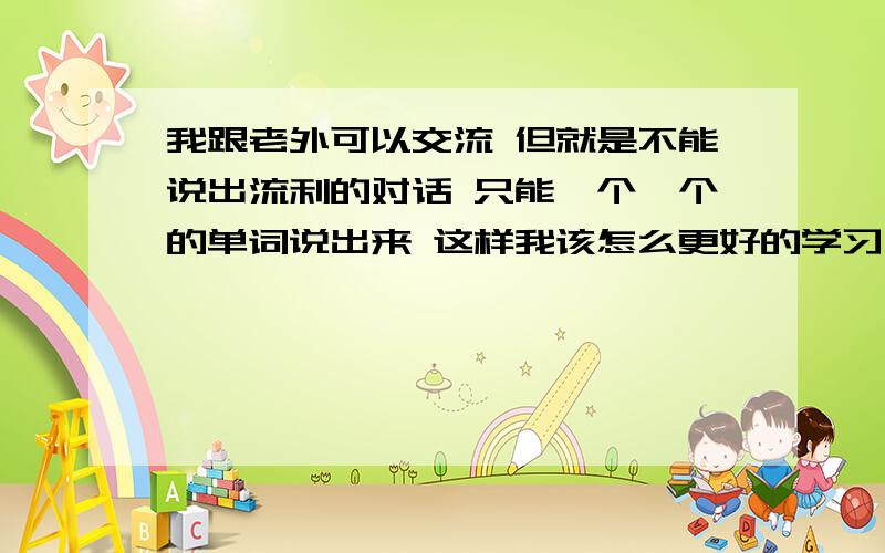 我跟老外可以交流 但就是不能说出流利的对话 只能一个一个的单词说出来 这样我该怎么更好的学习一下英语呢