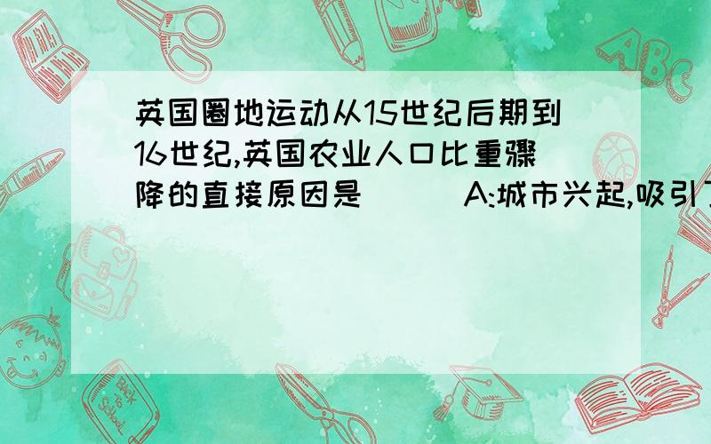 英国圈地运动从15世纪后期到16世纪,英国农业人口比重骤降的直接原因是( ) A:城市兴起,吸引了大量农村人口 B:贵族地主为兴办牧场强行占地 C:新兴资本家大量租地开设工场 D:政府支持海盗行