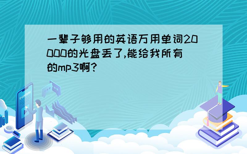 一辈子够用的英语万用单词20000的光盘丢了,能给我所有的mp3啊?