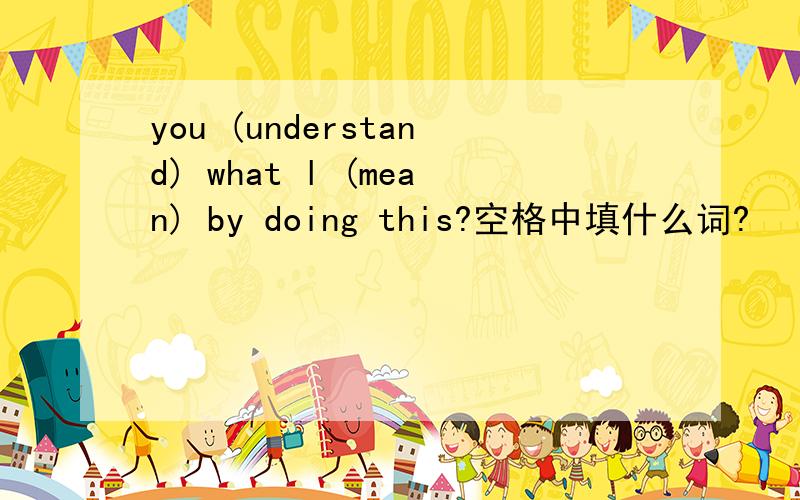 you (understand) what l (mean) by doing this?空格中填什么词?