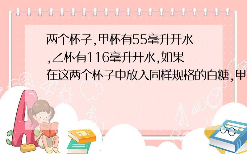 两个杯子,甲杯有55毫升开水,乙杯有116毫升开水,如果在这两个杯子中放入同样规格的白糖,甲杯中放入33克白糖,乙杯中放入60克白糖,搅拌后两个杯子中的水哪杯甜一点?（求详解,）