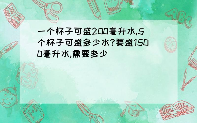 一个杯子可盛200毫升水,5个杯子可盛多少水?要盛1500毫升水,需要多少�