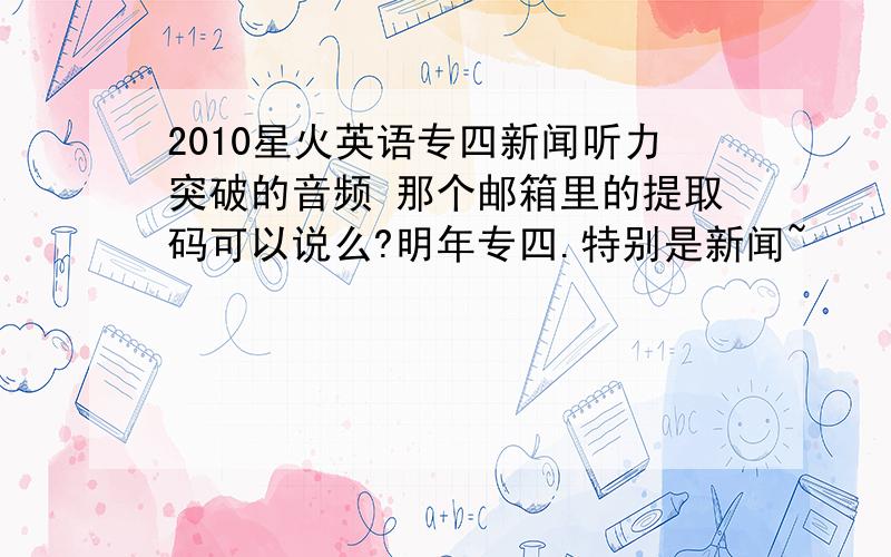 2010星火英语专四新闻听力突破的音频 那个邮箱里的提取码可以说么?明年专四.特别是新闻~