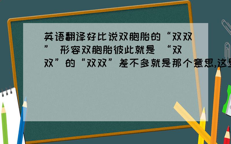 英语翻译好比说双胞胎的“双双” 形容双胞胎彼此就是 “双双”的“双双”差不多就是那个意思,这里的“瓶子”是拟人哦!那么瓶子的瓶子 这种句子该怎么翻译呢?Bottle bottle 我觉得不对啊!