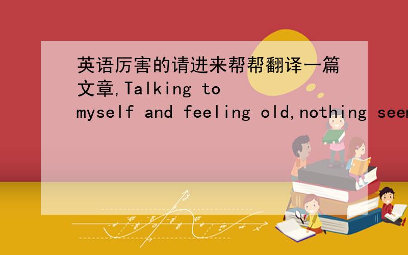 英语厉害的请进来帮帮翻译一篇文章,Talking to myself and feeling old,nothing seems to fit,feeling like i dont belong.I feel very tired,exhausted with my work.I don't like everything here.I want to change,to find my way.Living as my will