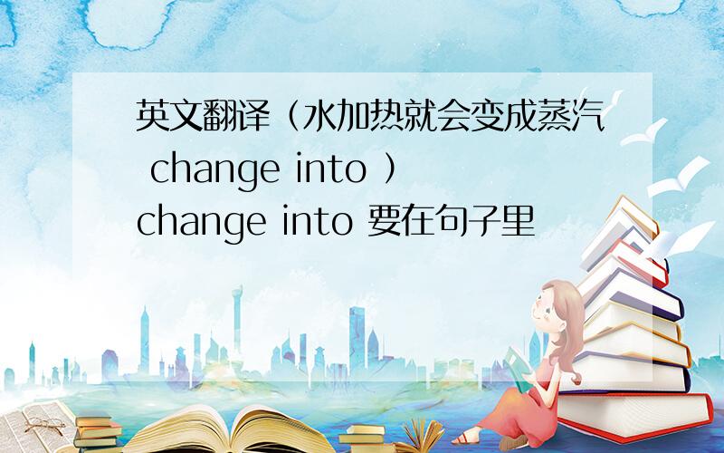 英文翻译（水加热就会变成蒸汽 change into ）change into 要在句子里