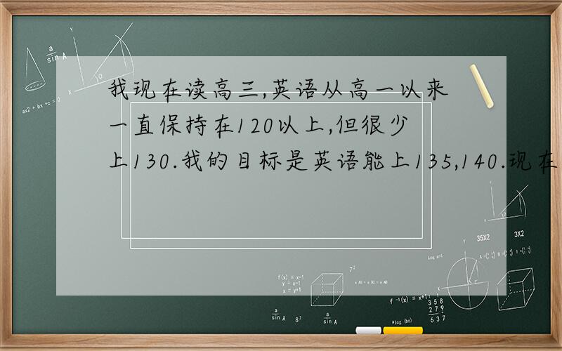 我现在读高三,英语从高一以来一直保持在120以上,但很少上130.我的目标是英语能上135,140.现在英语一直保持这个水平不知道怎么突破,有什么好的建议帮帮我吗?