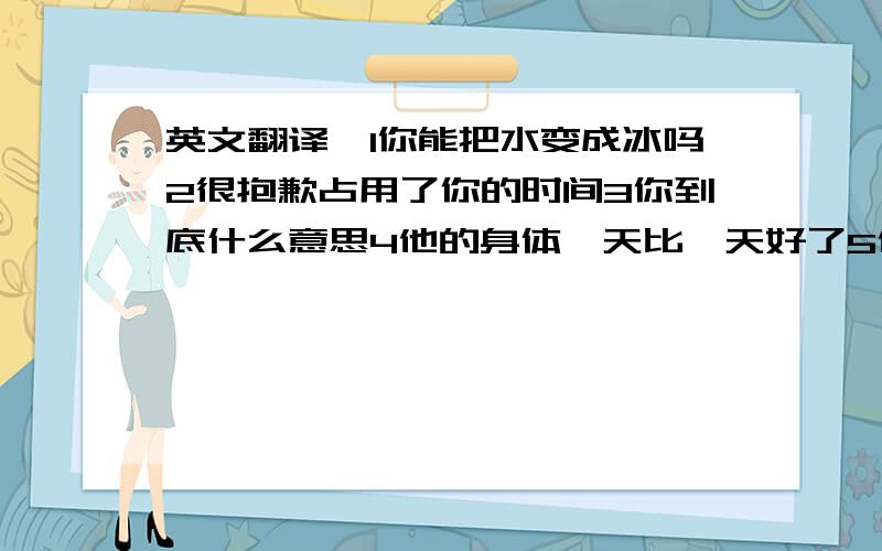 英文翻译、1你能把水变成冰吗2很抱歉占用了你的时间3你到底什么意思4他的身体一天比一天好了5他刚才在哪里