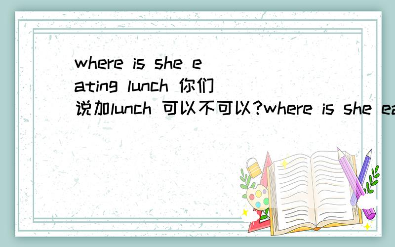 where is she eating lunch 你们说加lunch 可以不可以?where is she eating lunch 你们说加lunch 可以不可以?书上没加 但我自己写时加了 lunch主句里没有have