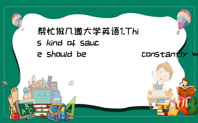 帮忙做几道大学英语1.This kind of sauce should be _____ constantly with a wooden spoon.A:mixed B:cooked C:stirred D:made 2.He told the girl some jokes and some interesting stories about himself in his childhood in order to get her out of her