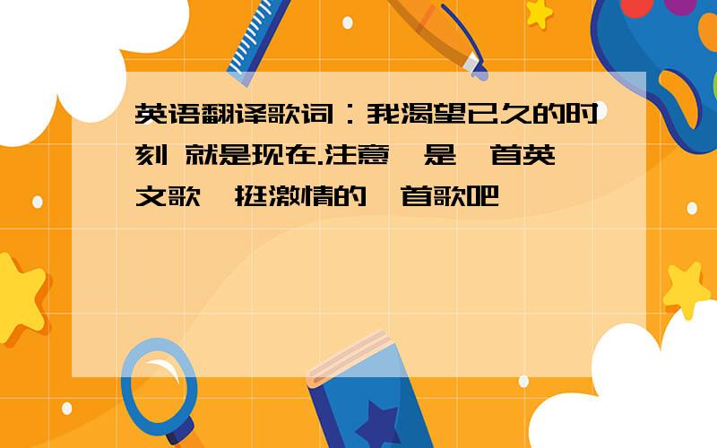 英语翻译歌词：我渴望已久的时刻 就是现在.注意,是一首英文歌,挺激情的一首歌吧,