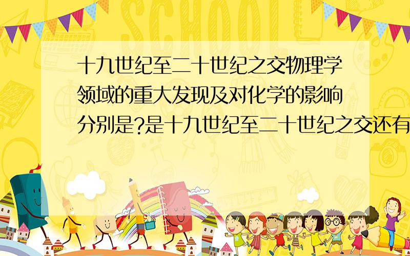 十九世纪至二十世纪之交物理学领域的重大发现及对化学的影响分别是?是十九世纪至二十世纪之交还有对化学的影响