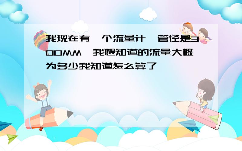 我现在有一个流量计,管径是300MM,我想知道的流量大概为多少我知道怎么算了