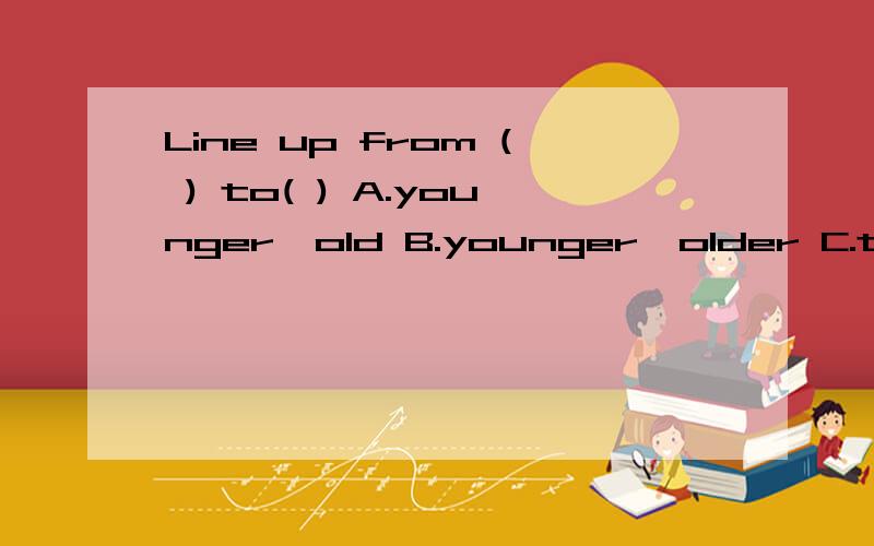 Line up from ( ) to( ) A.younger,old B.younger,older C.tall,old