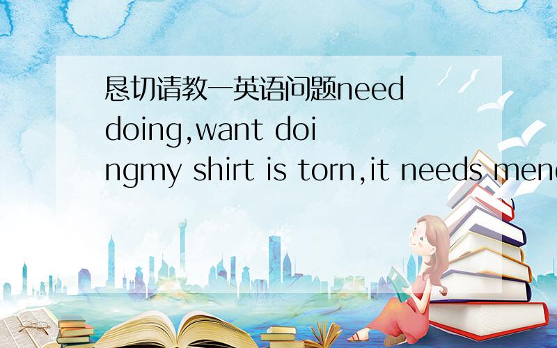 恳切请教一英语问题need doing,want doingmy shirt is torn,it needs mendingthose windows are dirty.they want washingneed doingwant doing两者有什么区别?