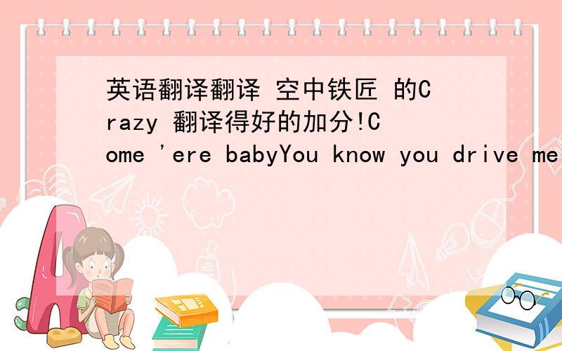 英语翻译翻译 空中铁匠 的Crazy 翻译得好的加分!Come 'ere babyYou know you drive me up a wall the way you make good for all the nasty tricksyou pullSeems like we're makin' up more than we're makin' loveAnd it always seems you got somn'