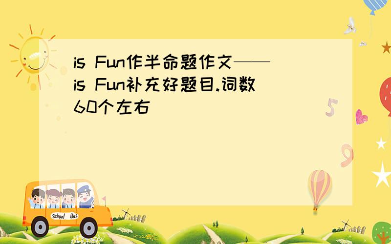 is Fun作半命题作文——is Fun补充好题目.词数60个左右