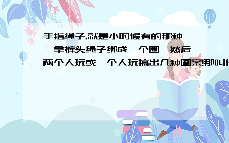 手指绳子.就是小时候有的那种,拿裤头绳子绑成一个圈,然后两个人玩或一个人玩搞出几种图案!那叫什么?比如说：大闸蟹形状啦~降落伞形状啦~那些怎么玩?还可以编出什么花样?