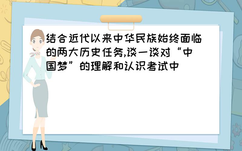 结合近代以来中华民族始终面临的两大历史任务,谈一谈对“中国梦”的理解和认识考试中