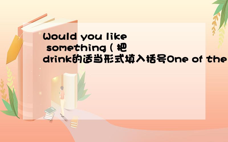 Would you like something ( 把drink的适当形式填入括号One of the ( ) is American 把child的适当形式填入括号并翻译