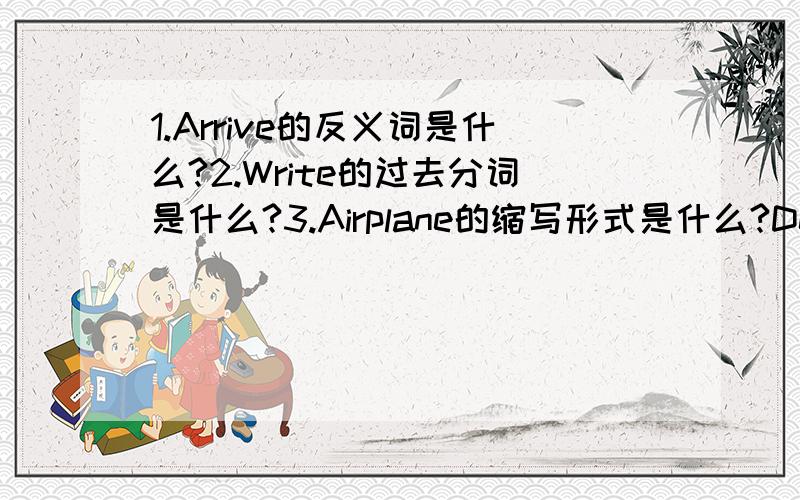 1.Arrive的反义词是什么?2.Write的过去分词是什么?3.Airplane的缩写形式是什么?Depart的名词形式是什么