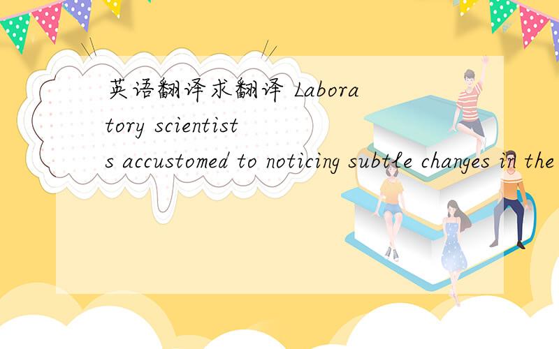 英语翻译求翻译 Laboratory scientists accustomed to noticing subtle changes in the properties of substances they are investigating are doubtless better than you or I at certain sorts of observations.