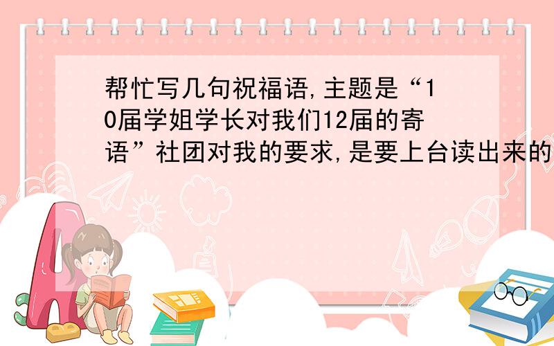 帮忙写几句祝福语,主题是“10届学姐学长对我们12届的寄语”社团对我的要求,是要上台读出来的,大家看着怎么写合适不要太长,合适就好...求救!我要的是身为社团学长对新进的社团成员的祝