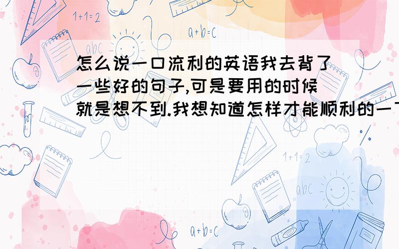 怎么说一口流利的英语我去背了一些好的句子,可是要用的时候就是想不到.我想知道怎样才能顺利的一下子就说出英语呢,我希望我说英语的时候可以显得从容一点.