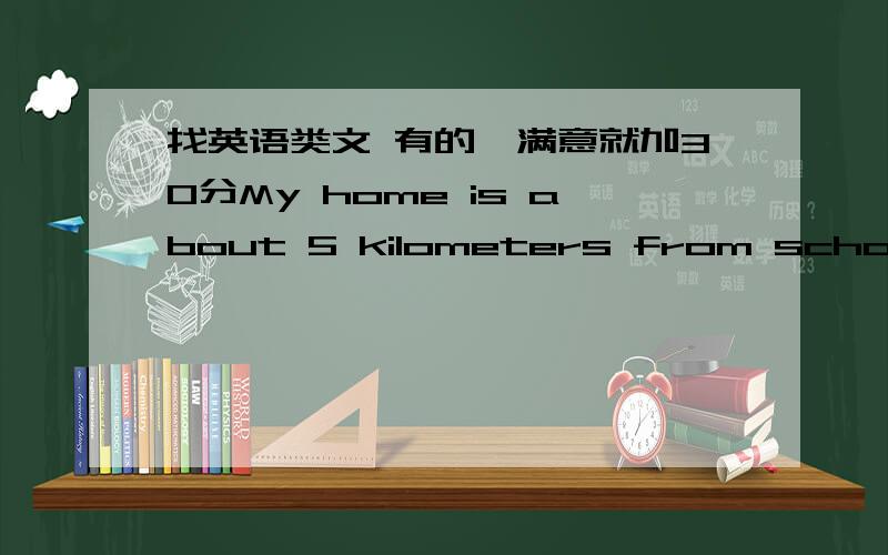 找英语类文 有的,满意就加30分My home is about 5 kilometers from school.I get up at seven o'clock.I eat a quick breakfast .Then I walk to the bus stop,the early bus takes me to school.It takes about 20 minutes.Next I walk to school.有没