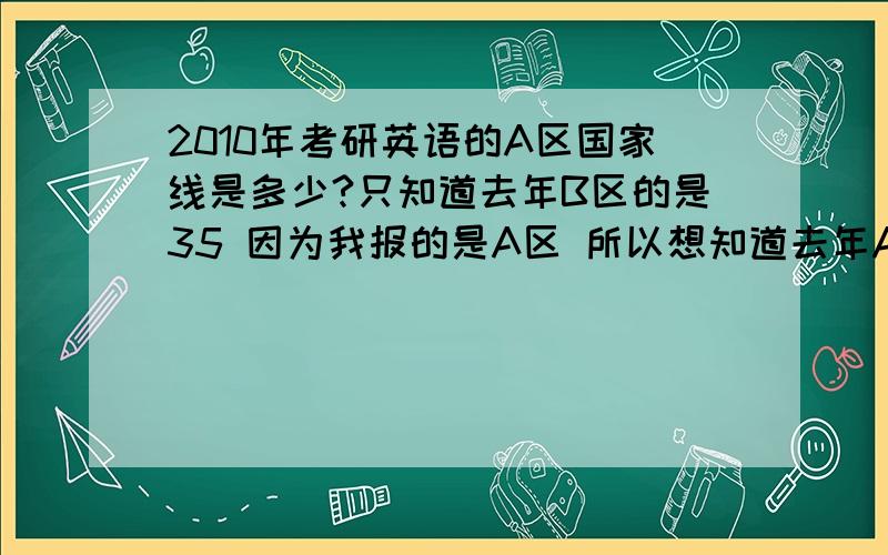 2010年考研英语的A区国家线是多少?只知道去年B区的是35 因为我报的是A区 所以想知道去年A区是多少 想知道A区和B区一般英语线会差多少?