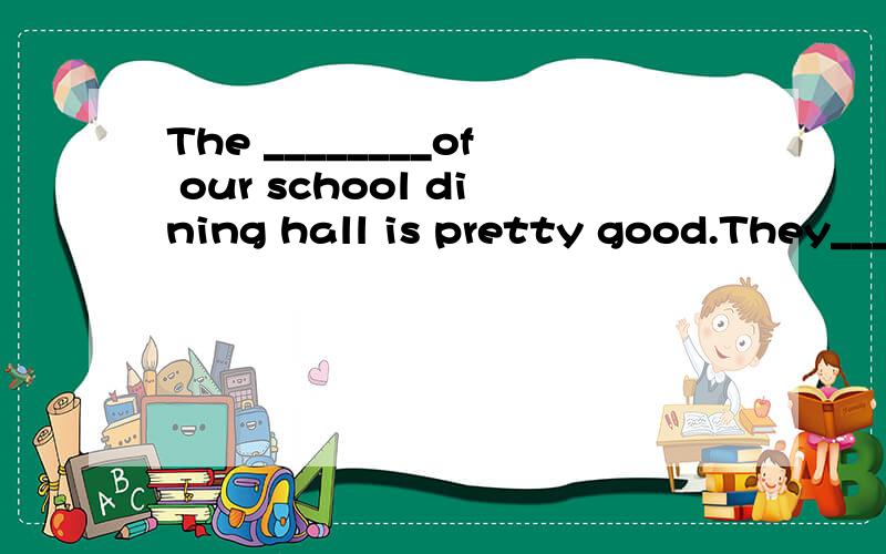 The ________of our school dining hall is pretty good.They__________the students very well .And dinner for students in Grade is usually _______brtween 5:05 p.m (seeve).