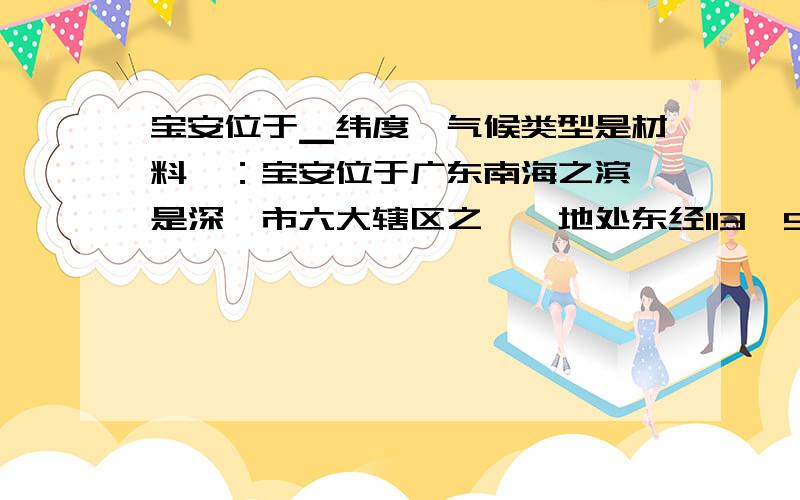 宝安位于▁纬度,气候类型是材料一：宝安位于广东南海之滨,是深圳市六大辖区之一,地处东经113°52’,北纬22°35’.全区面积733平方公里,海岸线长30.62公里.宝安南接深圳经济特区,北连东莞市,