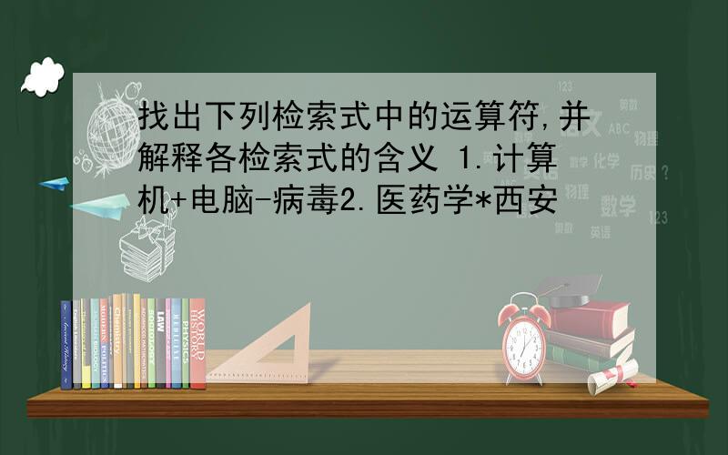 找出下列检索式中的运算符,并解释各检索式的含义 1.计算机+电脑-病毒2.医药学*西安