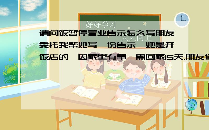 请问饭暂停营业告示怎么写朋友委托我帮她写一份告示,她是开饭店的,因家里有事,需回家15天.朋友们可否帮帮忙.