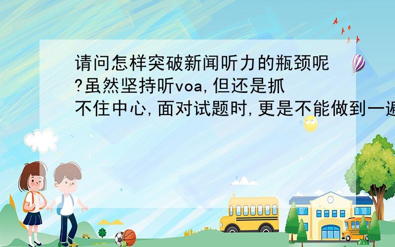 请问怎样突破新闻听力的瓶颈呢?虽然坚持听voa,但还是抓不住中心,面对试题时,更是不能做到一遍就回答出细节答案,