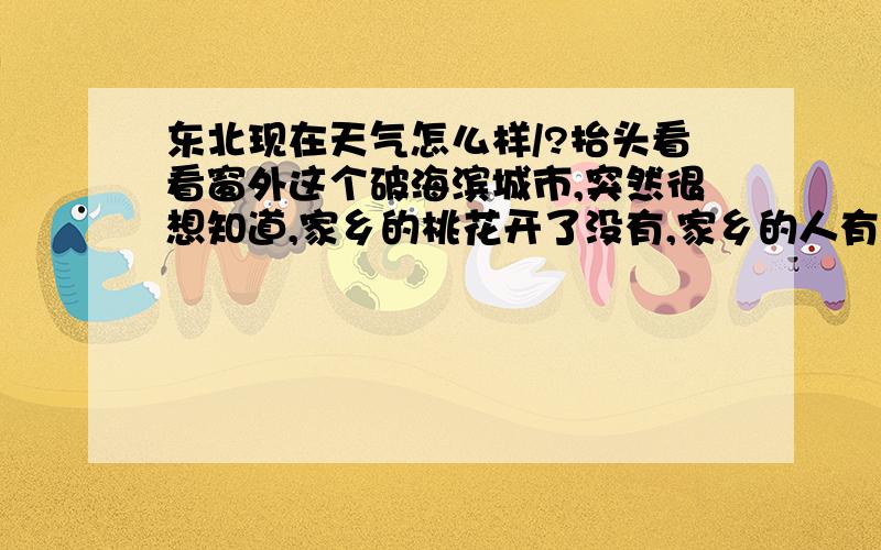 东北现在天气怎么样/?抬头看看窗外这个破海滨城市,突然很想知道,家乡的桃花开了没有,家乡的人有没有在想着我.有东北的朋友回个话希望,不知道东北那边现在天气如何?/此致敬礼