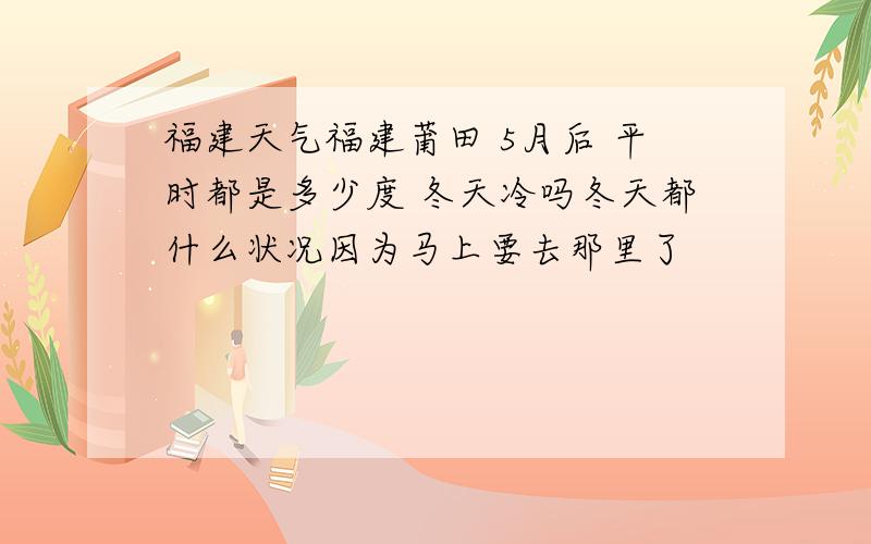 福建天气福建莆田 5月后 平时都是多少度 冬天冷吗冬天都什么状况因为马上要去那里了