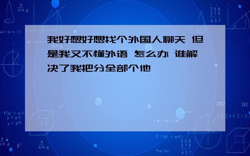 我好想好想找个外国人聊天 但是我又不懂外语 怎么办 谁解决了我把分全部个他