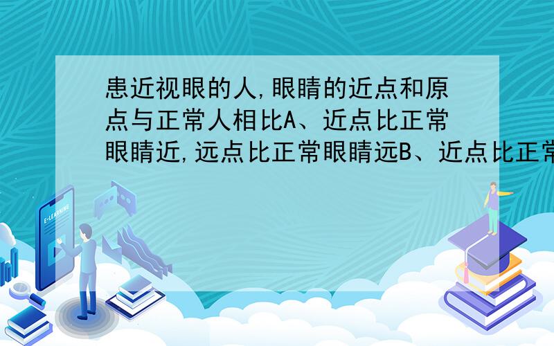 患近视眼的人,眼睛的近点和原点与正常人相比A、近点比正常眼睛近,远点比正常眼睛远B、近点比正常眼睛远,远点比正常眼睛近C、近点和远点都比正常眼睛近D、近点和远点都比正常眼睛远