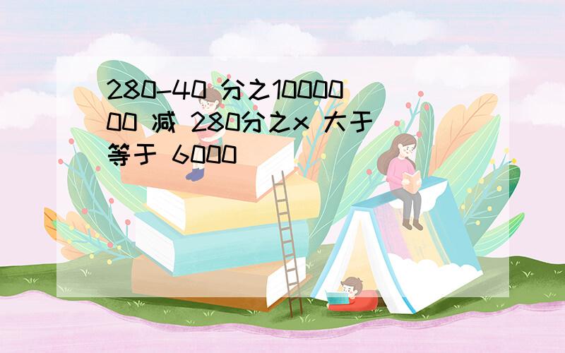 280-40 分之1000000 减 280分之x 大于等于 6000