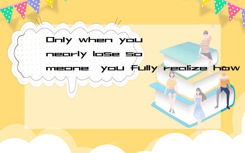 Only when you nearly lose someone,you fully realize how much you value him.这句话对吗,only 加状语放句首,句子不是要部分倒装的吗?