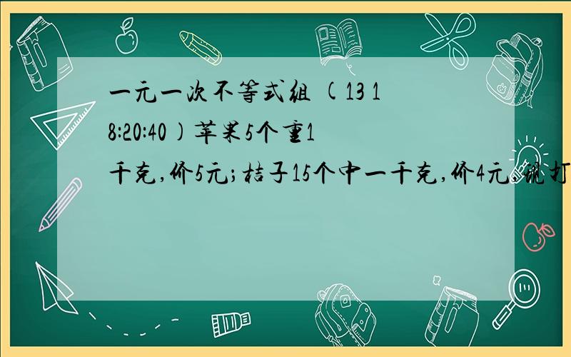 一元一次不等式组 (13 18:20:40)苹果5个重1千克,价5元；桔子15个中一千克,价4元,现打算买20个桔子和若干个苹果,使其重量在4·5千克以下,而价值在19元以上,问苹果应买多少个?