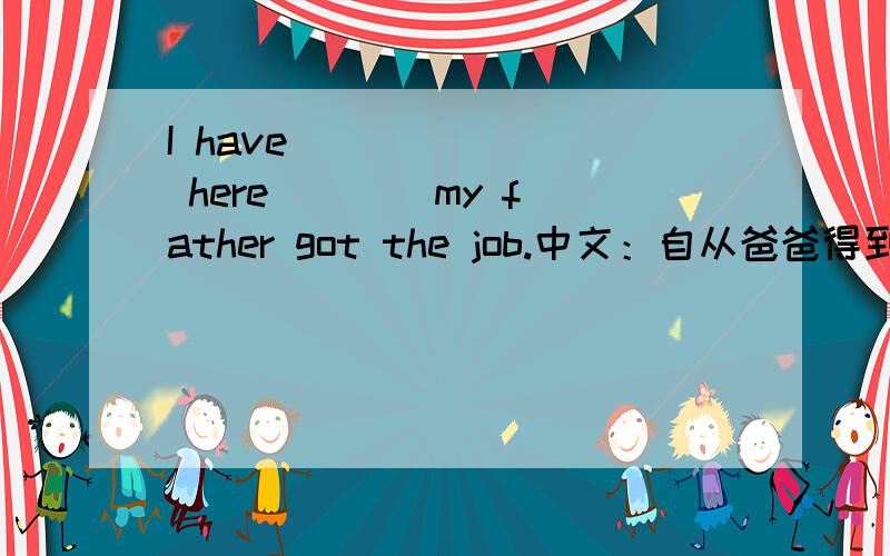 I have ___ ___ here ___ my father got the job.中文：自从爸爸得到这份工作，我就一直在这儿上学