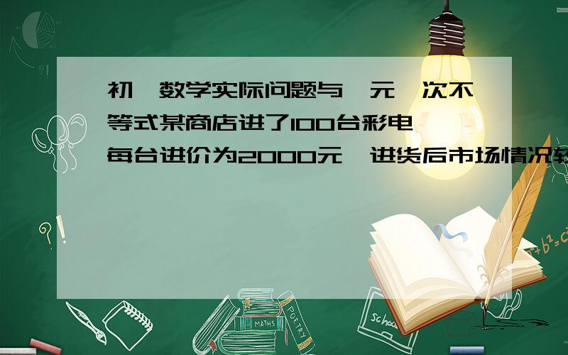 初一数学实际问题与一元一次不等式某商店进了100台彩电,每台进价为2000元,进货后市场情况较好,每台以2200元的零售价销售,用了不长的时间就销售了40台,后来出现带销的情况,年底将至,商场