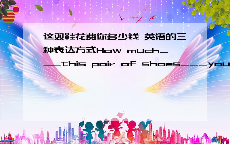 这双鞋花费你多少钱 英语的三种表达方式How much___this pair of shoes___you?___the price___this pair of shoes___you?How much___you___ ____ this pair of shoes?用 spend cose pay for三种形式来表达