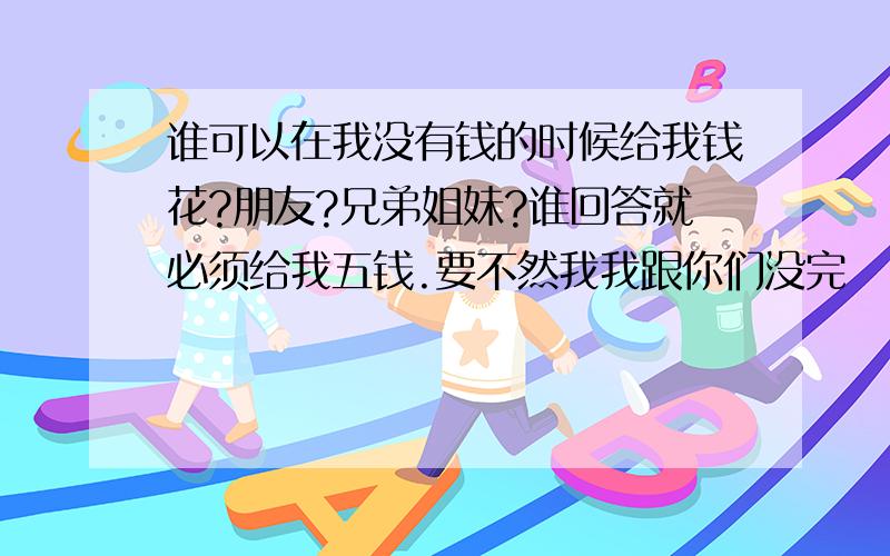 谁可以在我没有钱的时候给我钱花?朋友?兄弟姐妹?谁回答就必须给我五钱.要不然我我跟你们没完